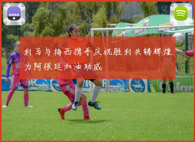 利马与梅西携手庆祝胜利共铸辉煌为阿根廷加油助威