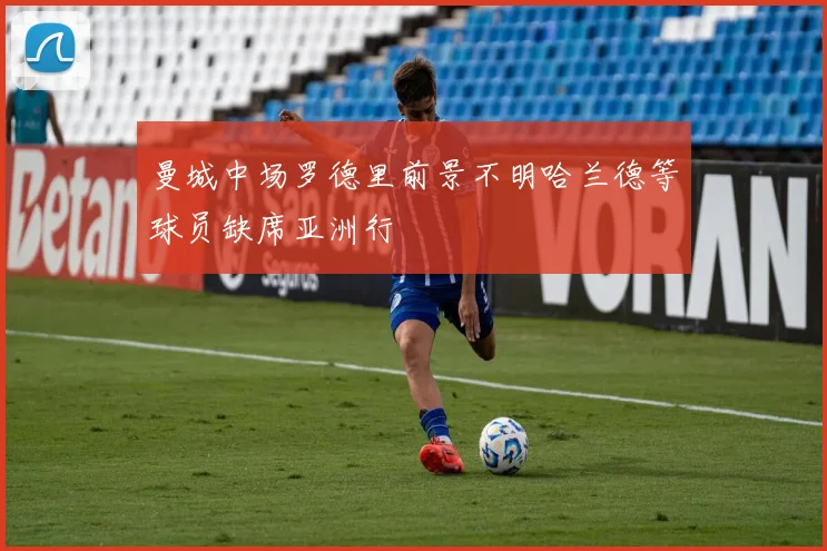 曼城中场罗德里前景不明哈兰德等球员缺席亚洲行