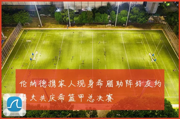 伦纳德携家人现身希腊助阵好友约瑟夫共庆希篮甲总决赛