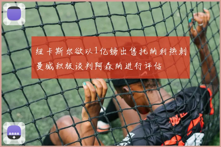 纽卡斯尔欲以1亿镑出售托纳利热刺曼城积极谈判阿森纳进行评估