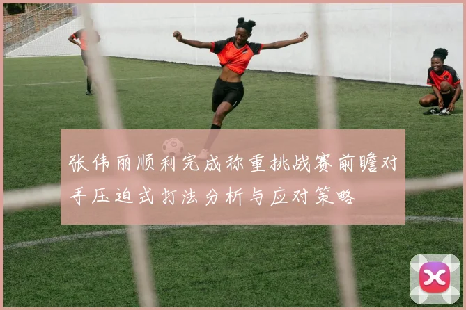 张伟丽顺利完成称重挑战赛前瞻对手压迫式打法分析与应对策略