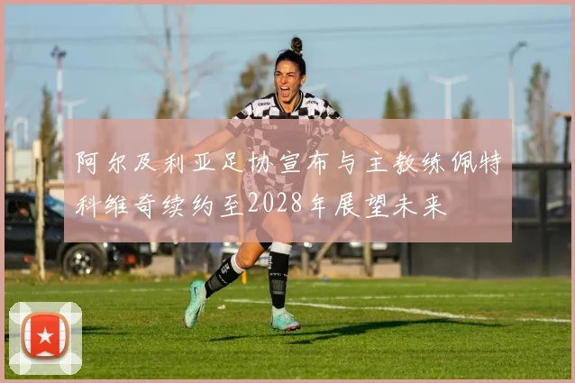 阿尔及利亚足协宣布与主教练佩特科维奇续约至2028年展望未来
