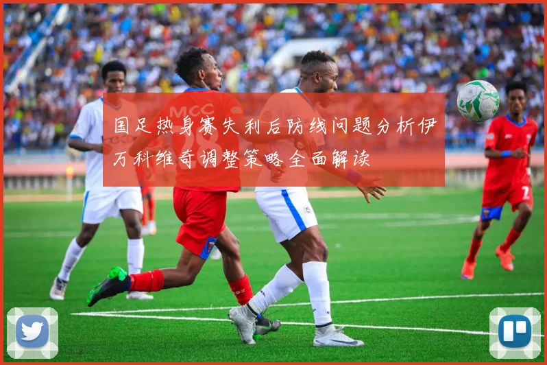 国足热身赛失利后防线问题分析伊万科维奇调整策略全面解读