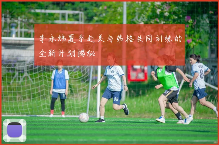 李永炜夏季赴美与弗格共同训练的全新计划揭秘