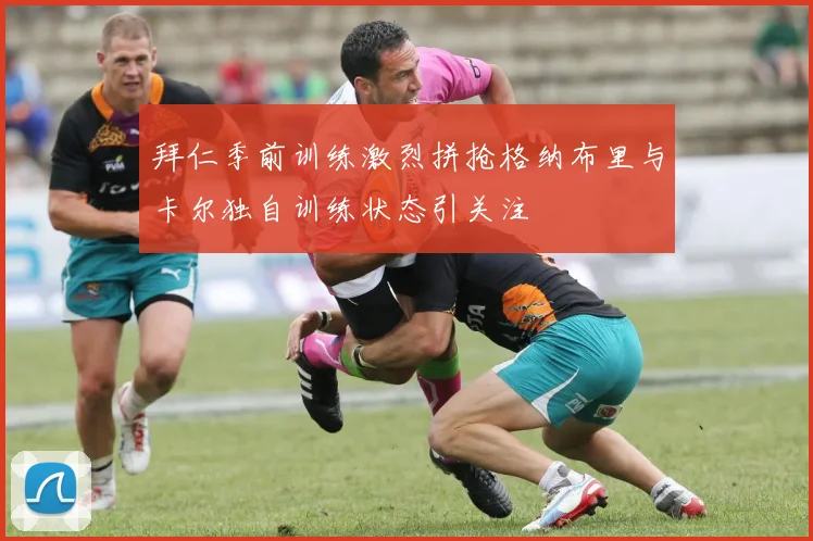 拜仁季前训练激烈拼抢格纳布里与卡尔独自训练状态引关注