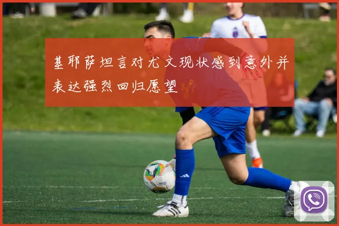 基耶萨坦言对尤文现状感到意外并表达强烈回归愿望