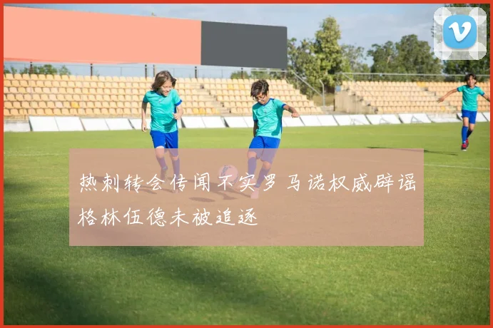 热刺转会传闻不实罗马诺权威辟谣格林伍德未被追逐