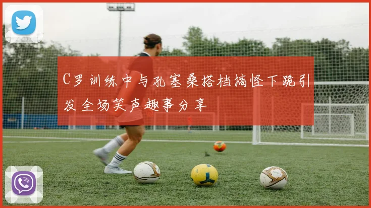 C罗训练中与孔塞桑搭档搞怪下跪引发全场笑声趣事分享