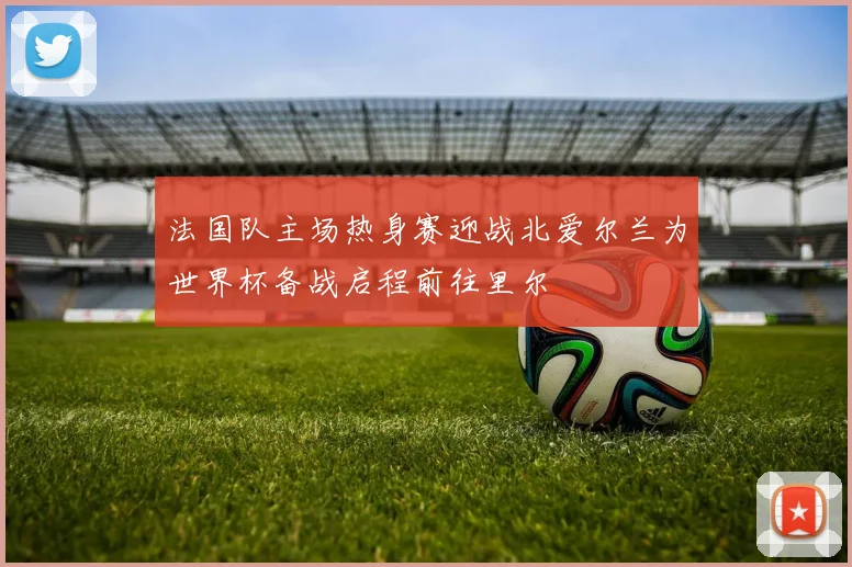 法国队主场热身赛迎战北爱尔兰为世界杯备战启程前往里尔