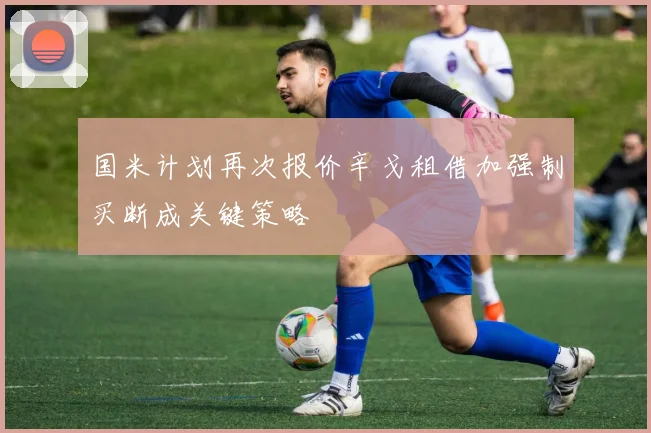 国米计划再次报价辛戈租借加强制买断成关键策略